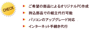 特徴…ご希望の部品によるオリジナルPC作成・持込部品での組立代行可能・パソコンのアップグレード対応・インターネット手続き代行